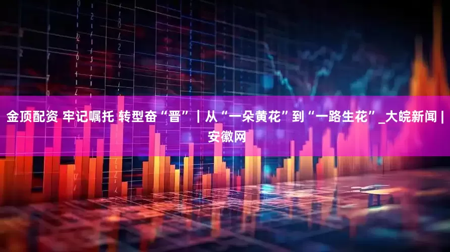 金顶配资 牢记嘱托 转型奋“晋”｜从“一朵黄花”到“一路生花”_大皖新闻 | 安徽网