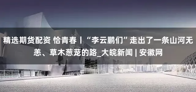 精选期货配资 恰青春丨“李云鹏们”走出了一条山河无恙、草木葱茏的路_大皖新闻 | 安徽网