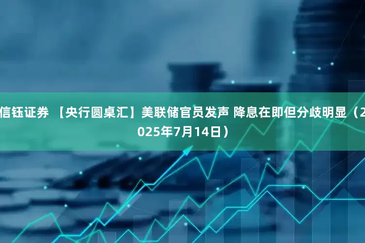 信钰证券 【央行圆桌汇】美联储官员发声 降息在即但分歧明显（2025年7月14日）