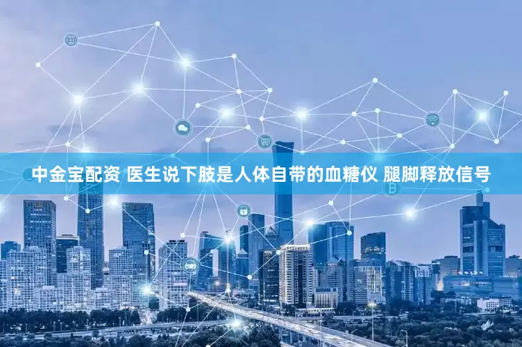 中金宝配资 医生说下肢是人体自带的血糖仪 腿脚释放信号