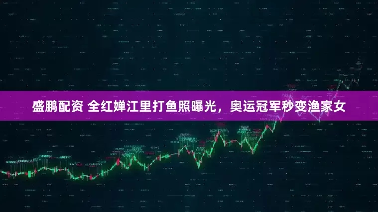 盛鹏配资 全红婵江里打鱼照曝光，奥运冠军秒变渔家女