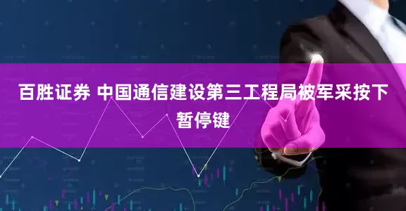 百胜证券 中国通信建设第三工程局被军采按下暂停键