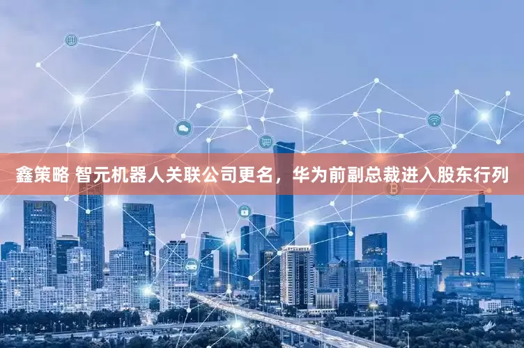 鑫策略 智元机器人关联公司更名，华为前副总裁进入股东行列