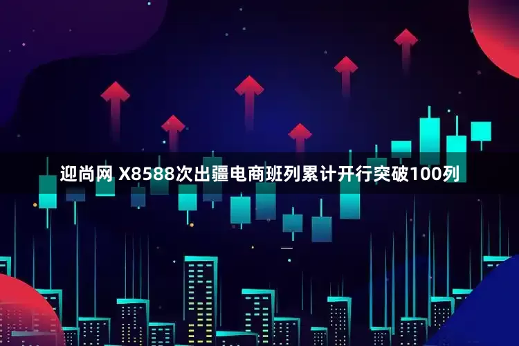 迎尚网 X8588次出疆电商班列累计开行突破100列