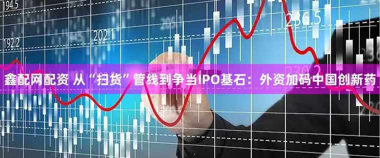 鑫配网配资 从“扫货”管线到争当IPO基石：外资加码中国创新药