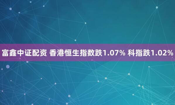 富鑫中证配资 香港恒生指数跌1.07% 科指跌1.02%