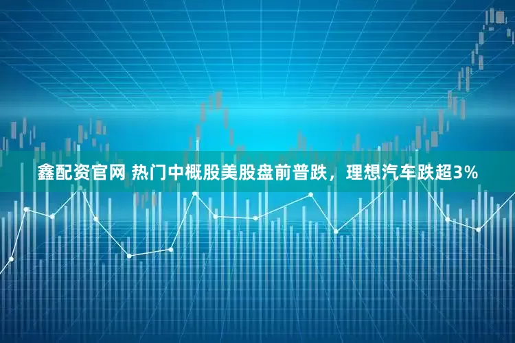 鑫配资官网 热门中概股美股盘前普跌，理想汽车跌超3%
