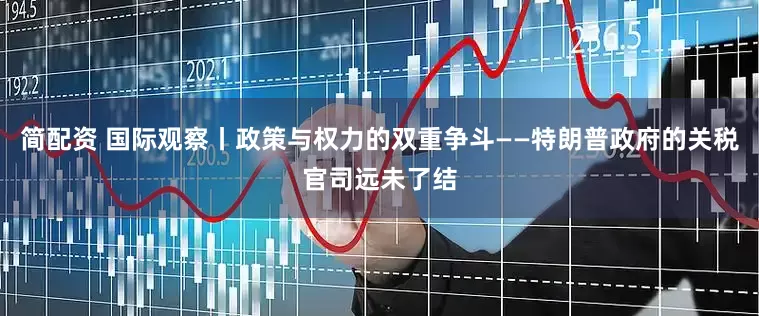 简配资 国际观察丨政策与权力的双重争斗——特朗普政府的关税官司远未了结