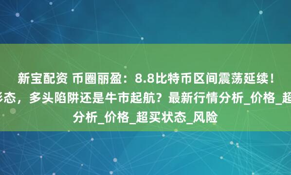 新宝配资 币圈丽盈：8.8比特币区间震荡延续！以太坊吞没形态，多头陷阱还是牛市起航？最新行情分析_价格_超买状态_风险