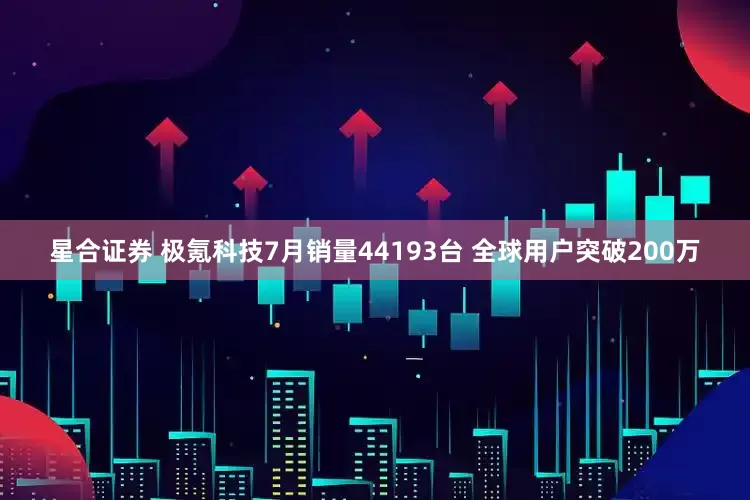 星合证券 极氪科技7月销量44193台 全球用户突破200万