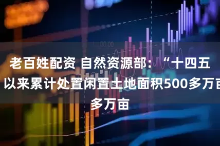 老百姓配资 自然资源部：“十四五”以来累计处置闲置土地面积500多万亩