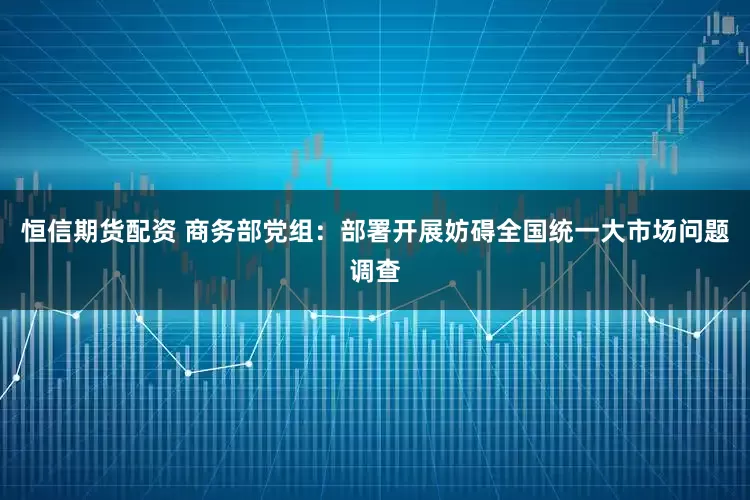 恒信期货配资 商务部党组：部署开展妨碍全国统一大市场问题调查