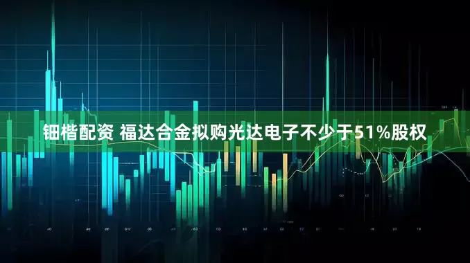 钿楷配资 福达合金拟购光达电子不少于51%股权