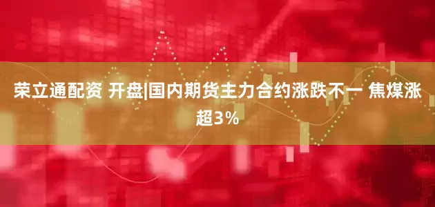 荣立通配资 开盘|国内期货主力合约涨跌不一 焦煤涨超3%