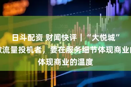 日斗配资 财闻快评|“大悦城”们勿做流量投机者,要在服务细节体现商业的温度