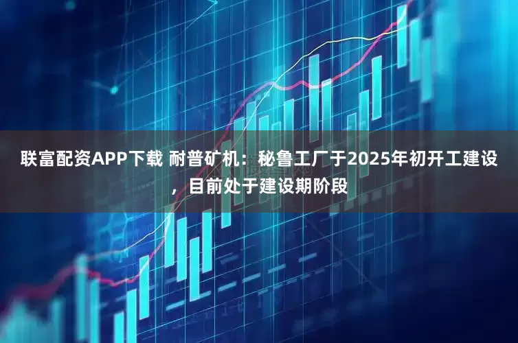 联富配资APP下载 耐普矿机：秘鲁工厂于2025年初开工建设，目前处于建设期阶段