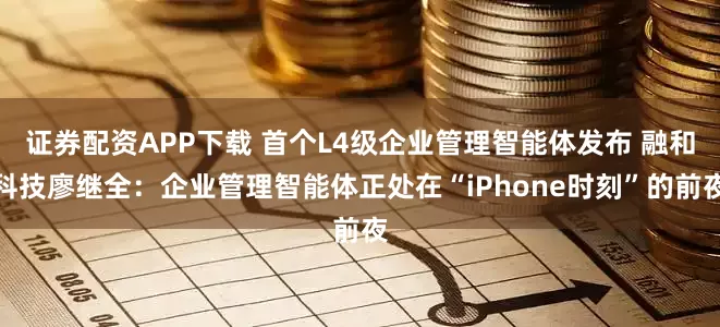 证券配资APP下载 首个L4级企业管理智能体发布 融和科技廖继全：企业管理智能体正处在“iPhone时刻”的前夜