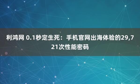 利鸿网 0.1秒定生死：手机官网出海体验的29,721次性能密码
