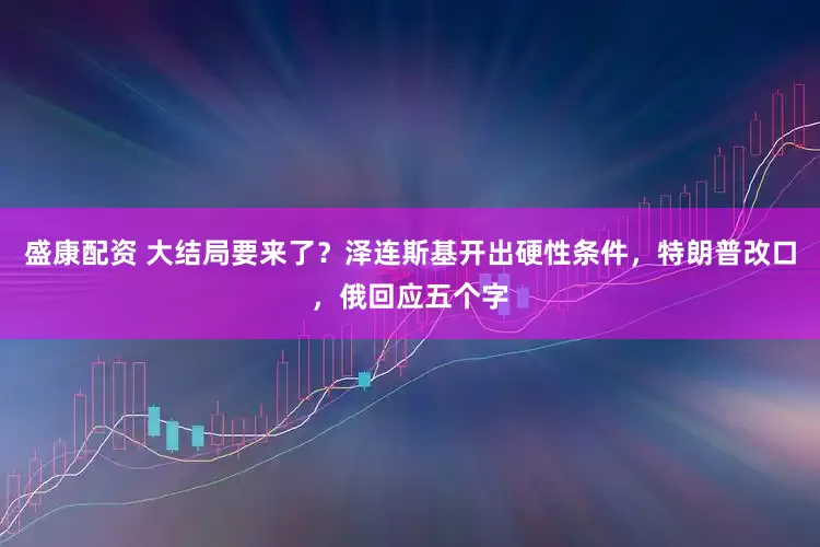 盛康配资 大结局要来了?泽连斯基开出硬性条件,特朗普改口,俄回应五个字