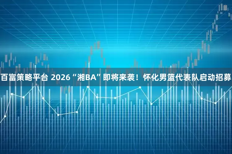 百富策略平台 2026“湘BA”即将来袭！怀化男篮代表队启动招募