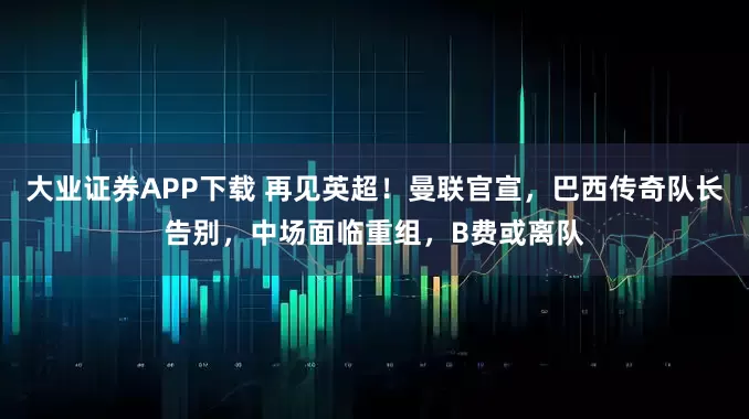 大业证券APP下载 再见英超!曼联官宣,巴西传奇队长告别,中场面临重组,B费或离队