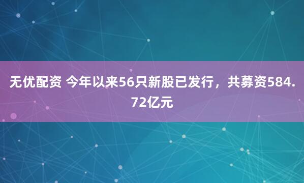 无优配资 今年以来56只新股已发行，共募资584.72亿元