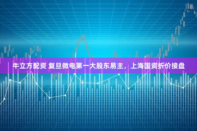 牛立方配资 复旦微电第一大股东易主，上海国资折价接盘