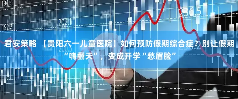 君安策略 【贵阳六一儿童医院】如何预防假期综合症？别让假期“嗨翻天”，变成开学“愁眉脸”
