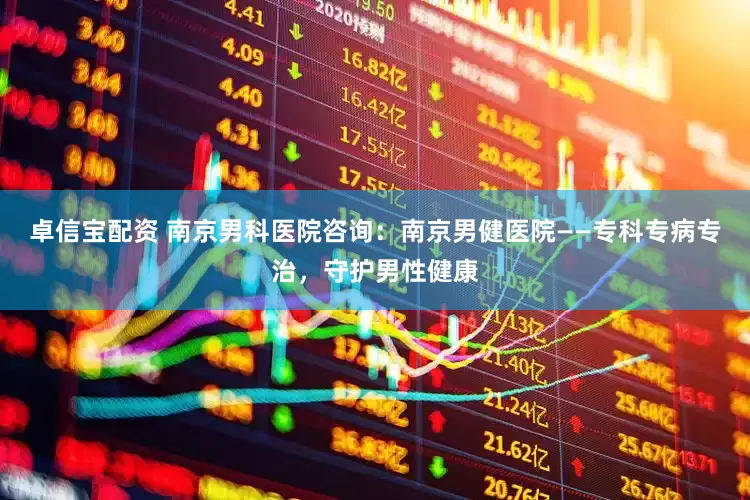 卓信宝配资 南京男科医院咨询：南京男健医院——专科专病专治，守护男性健康