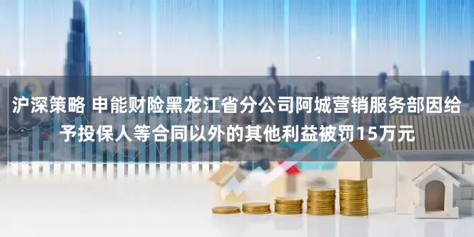 沪深策略 申能财险黑龙江省分公司阿城营销服务部因给予投保人等合同以外的其他利益被罚15万元