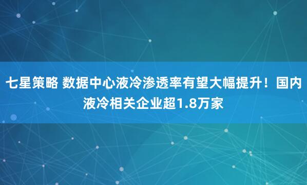 七星策略 数据中心液冷渗透率有望大幅提升！国内液冷相关企业超1.8万家
